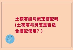 土茯苓能与灵芝搭配吗(土茯苓与灵芝是否适合搭配使用？)