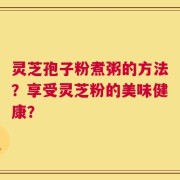 灵芝孢子粉煮粥的方法？享受灵芝粉的美味健康？
