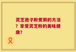 灵芝孢子粉煮粥的方法？享受灵芝粉的美味健康？