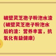 破壁灵芝孢子粉泡水渣(破壁灵芝孢子粉泡水后的渣：营养丰富，抗氧化有益健康)