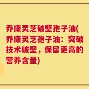 乔康灵芝破壁孢子油(乔康灵芝孢子油：突破技术破壁，保留更高的营养含量)