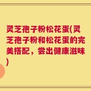 灵芝孢子粉松花蛋(灵芝孢子粉和松花蛋的完美搭配，尝出健康滋味)