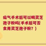 疝气手术后可以喝灵芝孢子粉吗(手术后可否食用灵芝孢子粉？)