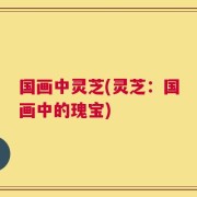 国画中灵芝(灵芝：国画中的瑰宝)