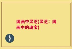国画中灵芝(灵芝：国画中的瑰宝)