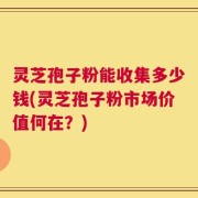 灵芝孢子粉能收集多少钱(灵芝孢子粉市场价值何在？)