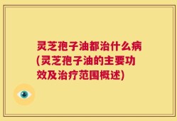 灵芝孢子油都治什么病(灵芝孢子油的主要功效及治疗范围概述)