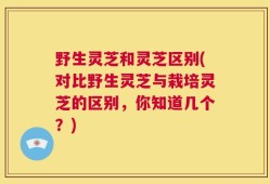 野生灵芝和灵芝区别(对比野生灵芝与栽培灵芝的区别，你知道几个？)