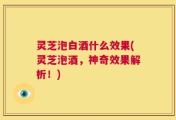 灵芝泡白酒什么效果(灵芝泡酒，神奇效果解析！)