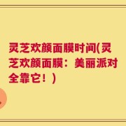 灵芝欢颜面膜时间(灵芝欢颜面膜：美丽派对全靠它！)
