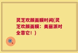 灵芝欢颜面膜时间(灵芝欢颜面膜：美丽派对全靠它！)