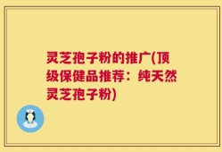灵芝孢子粉的推广(顶级保健品推荐：纯天然灵芝孢子粉)
