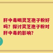 肝中毒喝灵芝孢子粉好吗？探讨灵芝孢子粉对肝中毒的影响？