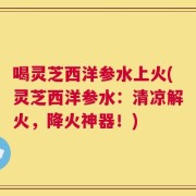 喝灵芝西洋参水上火(灵芝西洋参水：清凉解火，降火神器！)