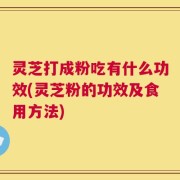 灵芝打成粉吃有什么功效(灵芝粉的功效及食用方法)