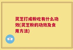 灵芝打成粉吃有什么功效(灵芝粉的功效及食用方法)