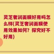 灵芝奢润面膜好用吗怎么样(灵芝奢润面膜使用效果如何？探究好不好用)