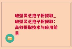 破壁灵芝孢子粉提取_破壁灵芝孢子粉提取：高效提取技术与应用前景