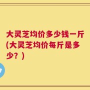 大灵芝均价多少钱一斤(大灵芝均价每斤是多少？)