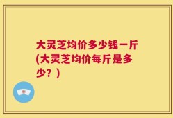 大灵芝均价多少钱一斤(大灵芝均价每斤是多少？)