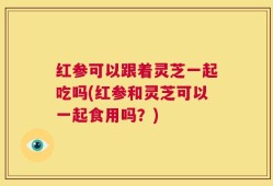 红参可以跟着灵芝一起吃吗(红参和灵芝可以一起食用吗？)