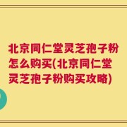 北京同仁堂灵芝孢子粉怎么购买(北京同仁堂灵芝孢子粉购买攻略)