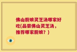 佛山厨娘灵芝汤哪家好吃(品尝佛山灵芝汤，推荐哪家厨娘？)