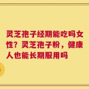 灵芝孢子经期能吃吗女性？灵芝孢子粉，健康人也能长期服用吗