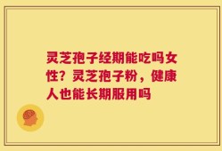 灵芝孢子经期能吃吗女性？灵芝孢子粉，健康人也能长期服用吗