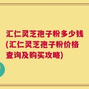 汇仁灵芝孢子粉多少钱(汇仁灵芝孢子粉价格查询及购买攻略)