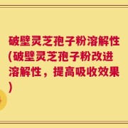 破壁灵芝孢子粉溶解性(破壁灵芝孢子粉改进溶解性，提高吸收效果)