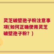 灵芝破壁孢子粉注意事项(如何正确使用灵芝破壁孢子粉？)
