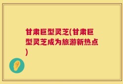 甘肃巨型灵芝(甘肃巨型灵芝成为旅游新热点)