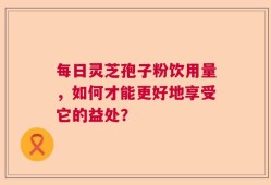每日灵芝孢子粉饮用量，如何才能更好地享受它的益处？