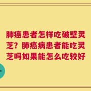 肺癌患者怎样吃破壁灵芝？肺癌病患者能吃灵芝吗如果能怎么吃较好