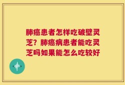 肺癌患者怎样吃破壁灵芝？肺癌病患者能吃灵芝吗如果能怎么吃较好