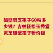 破壁灵芝孢子60粒多少钱？吉林抚松玉秀堂灵芝破壁孢子粉价格