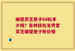 破壁灵芝孢子60粒多少钱？吉林抚松玉秀堂灵芝破壁孢子粉价格