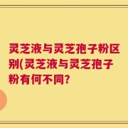 灵芝液与灵芝孢子粉区别(灵芝液与灵芝孢子粉有何不同？