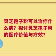 灵芝孢子粉可以治疗什么病？探讨灵芝孢子粉的医疗价值与疗效？