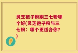 灵芝孢子粉跟三七粉哪个好(灵芝孢子粉与三七粉：哪个更适合你？)