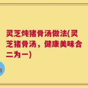 灵芝炖猪骨汤做法(灵芝猪骨汤，健康美味合二为一)
