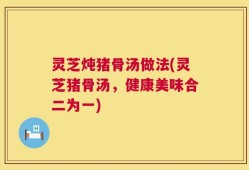 灵芝炖猪骨汤做法(灵芝猪骨汤，健康美味合二为一)