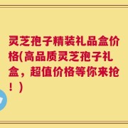 灵芝孢子精装礼品盒价格(高品质灵芝孢子礼盒，超值价格等你来抢！)