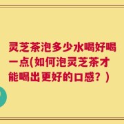 灵芝茶泡多少水喝好喝一点(如何泡灵芝茶才能喝出更好的口感？)