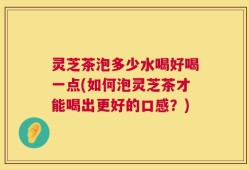 灵芝茶泡多少水喝好喝一点(如何泡灵芝茶才能喝出更好的口感？)