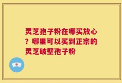 灵芝孢子粉在哪买放心？哪里可以买到正宗的灵芝破壁孢子粉
