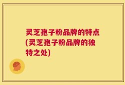 灵芝孢子粉品牌的特点(灵芝孢子粉品牌的独特之处)