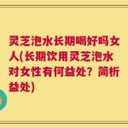 灵芝泡水长期喝好吗女人(长期饮用灵芝泡水对女性有何益处？简析益处)