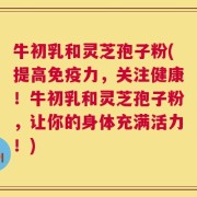 牛初乳和灵芝孢子粉(提高免疫力，关注健康！牛初乳和灵芝孢子粉，让你的身体充满活力！)